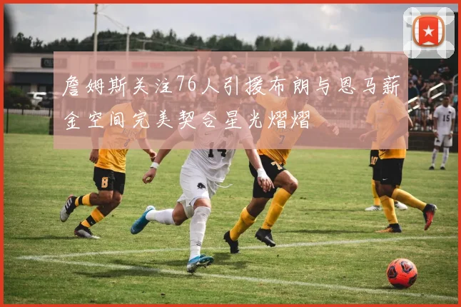詹姆斯关注76人引援布朗与恩马薪金空间完美契合星光熠熠