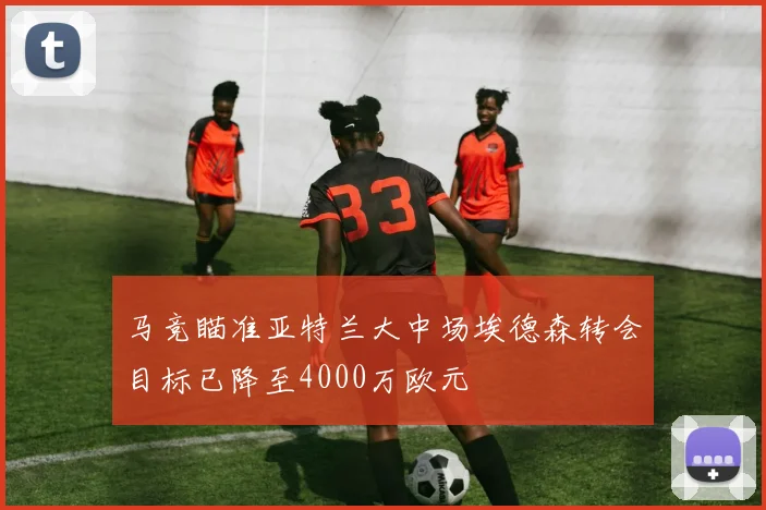 马竞瞄准亚特兰大中场埃德森转会目标已降至4000万欧元