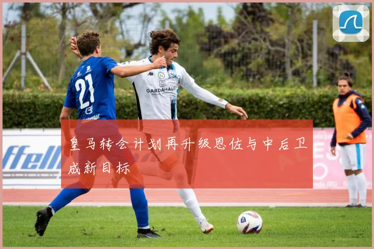 皇马转会计划再升级恩佐与中后卫成新目标