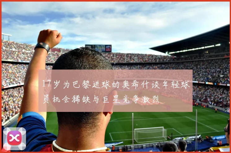 17岁为巴黎进球的奥希什谈年轻球员机会稀缺与巨星竞争激烈