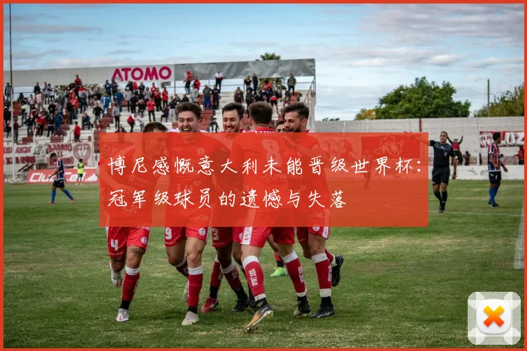 博尼感慨意大利未能晋级世界杯：冠军级球员的遗憾与失落