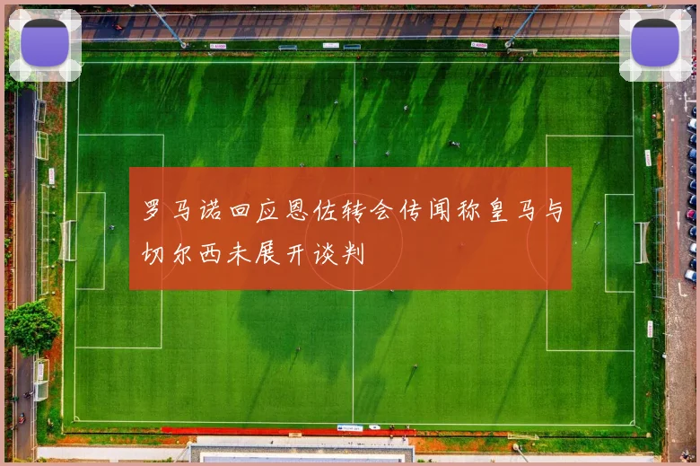 罗马诺回应恩佐转会传闻称皇马与切尔西未展开谈判