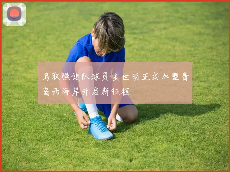 鸟取强健队球员金世明正式加盟青岛西海岸开启新征程