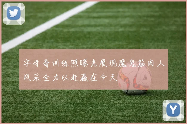 字母哥训练照曝光展现魔鬼筋肉人风采全力以赴赢在今天