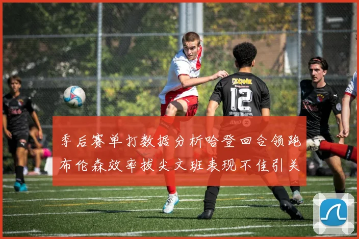 季后赛单打数据分析哈登回合领跑布伦森效率拔尖文班表现不佳引关注