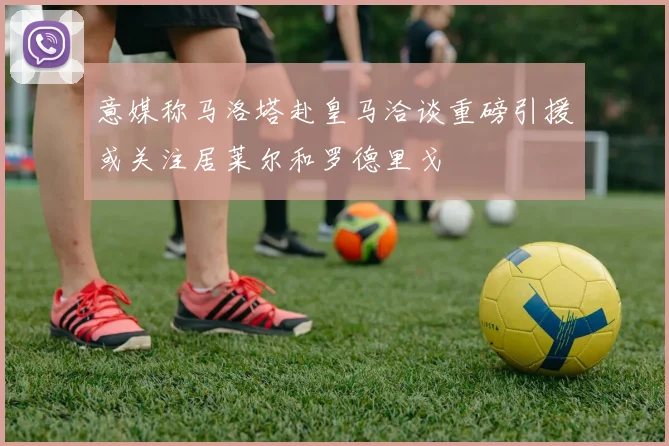 意媒称马洛塔赴皇马洽谈重磅引援或关注居莱尔和罗德里戈