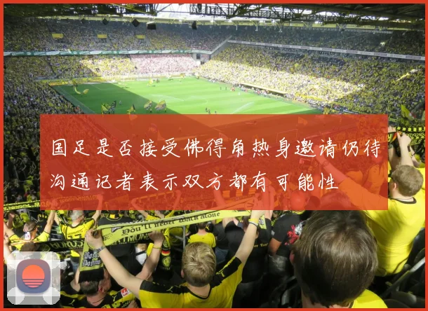 国足是否接受佛得角热身邀请仍待沟通记者表示双方都有可能性