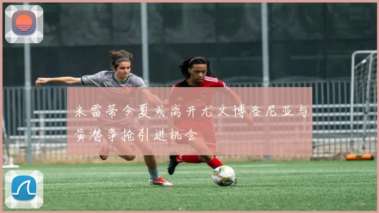 米雷蒂今夏或离开尤文博洛尼亚与黄潜争抢引进机会