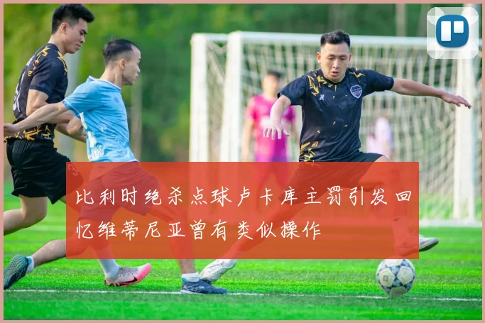 比利时绝杀点球卢卡库主罚引发回忆维蒂尼亚曾有类似操作